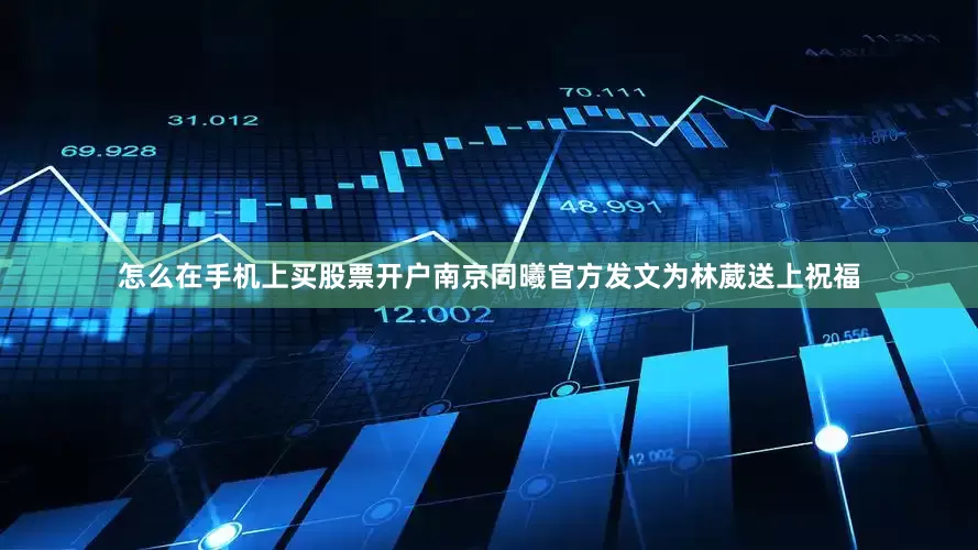 怎么在手机上买股票开户南京同曦官方发文为林葳送上祝福
