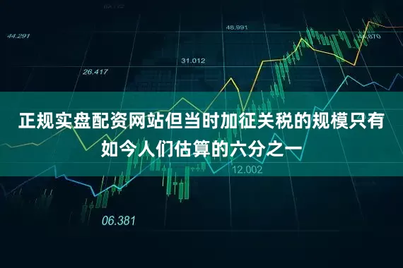 正规实盘配资网站但当时加征关税的规模只有如今人们估算的六分之一