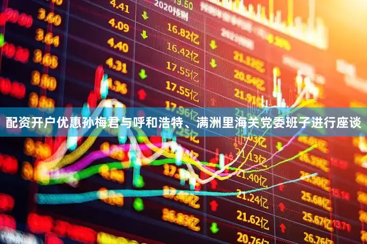 配资开户优惠孙梅君与呼和浩特、满洲里海关党委班子进行座谈