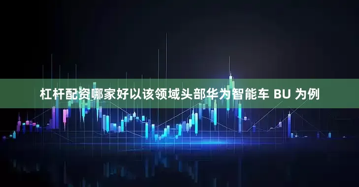 杠杆配资哪家好以该领域头部华为智能车 BU 为例