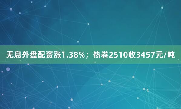 无息外盘配资涨1.38%；热卷2510收3457元/吨
