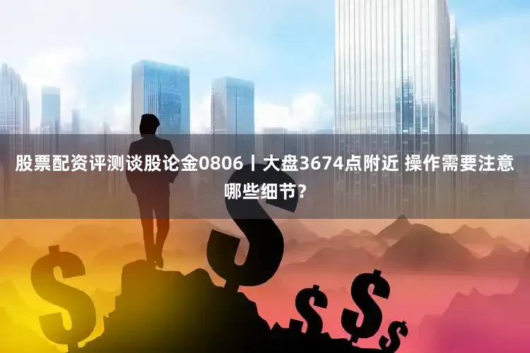 股票配资评测谈股论金0806丨大盘3674点附近 操作需要注意哪些细节？