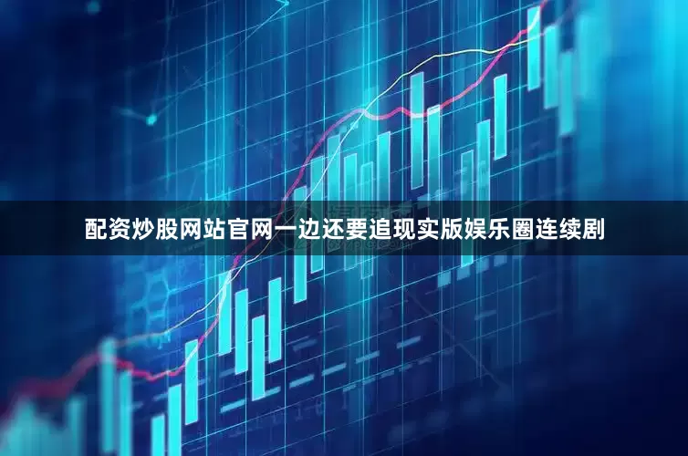 配资炒股网站官网一边还要追现实版娱乐圈连续剧