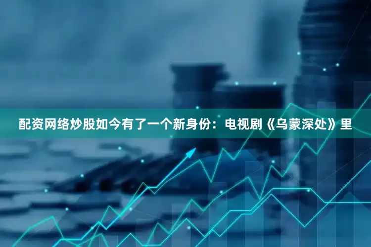 配资网络炒股如今有了一个新身份：电视剧《乌蒙深处》里