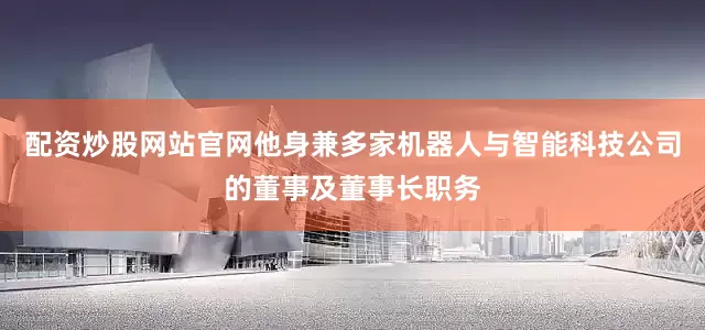 配资炒股网站官网他身兼多家机器人与智能科技公司的董事及董事长职务