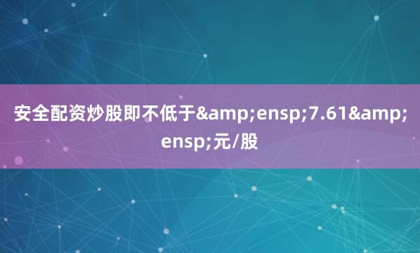 安全配资炒股即不低于&ensp;7.61&ensp;元/股